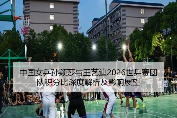 中国女乒孙颖莎与王艺迪2026世乒赛团队积分比深度解析及影响展望