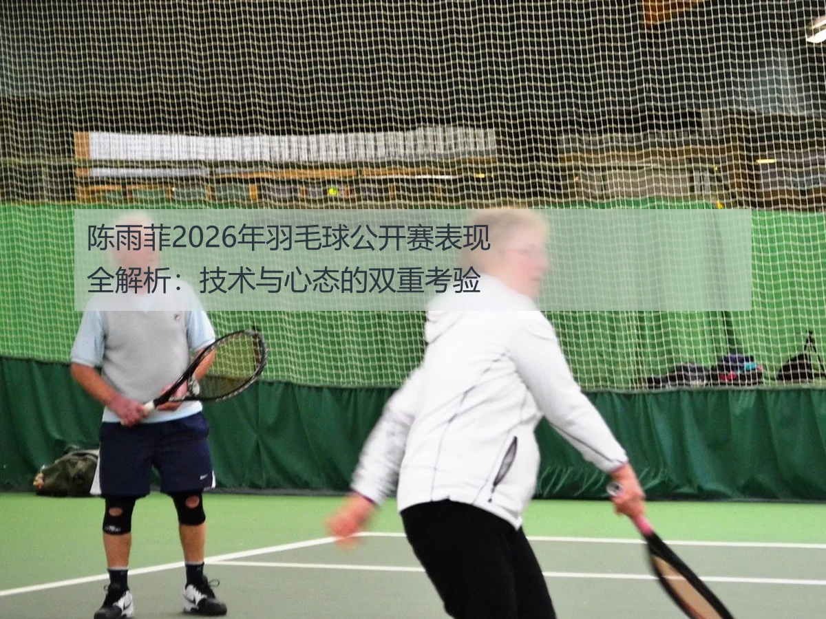 陈雨菲2026年羽毛球公开赛表现全解析：技术与心态的双重考验